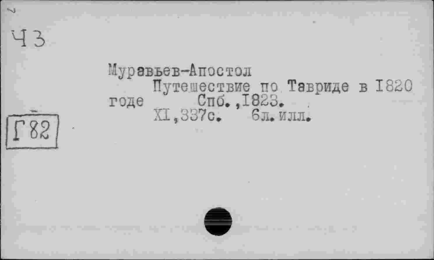 ﻿Муравьев-Апостол
Путешествие по Тавриде в 1820 годе Спб. ,1823.
XI, 337с.	6 л. илл.